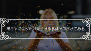 「陽キャになる方法」陽キャになりたいならやる事は一つだけである